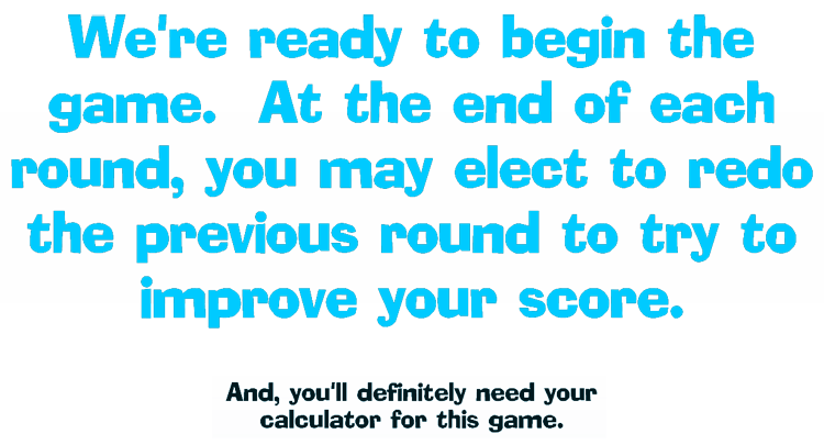 We're ready to begin the game. At the end of each round, you may elect to redo the previous round to try to improve your score.